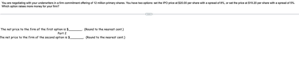 You are negotiating with your underwriters in a firm commitment offering of 12 million primary shares. You have two options: set the IPO price at $20.00 per share with a spread of 8%, or set the price at $19.20 per share with a spread of 5%.
Which option raises more money for your firm?
The net price to the firm of the first option is $_
Part 2
The net price to the firm of the second option is $
(Round to the nearest cent.)
(Round to the nearest cent.)
C