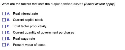 What are the factors that shift the output demand curve? (Select all that apply.)
A. Real interest rate
B. Current capital stock
C. Total factor productivity
D. Current quantity of government purchases
E. Real wage rate
F. Present value of taxes