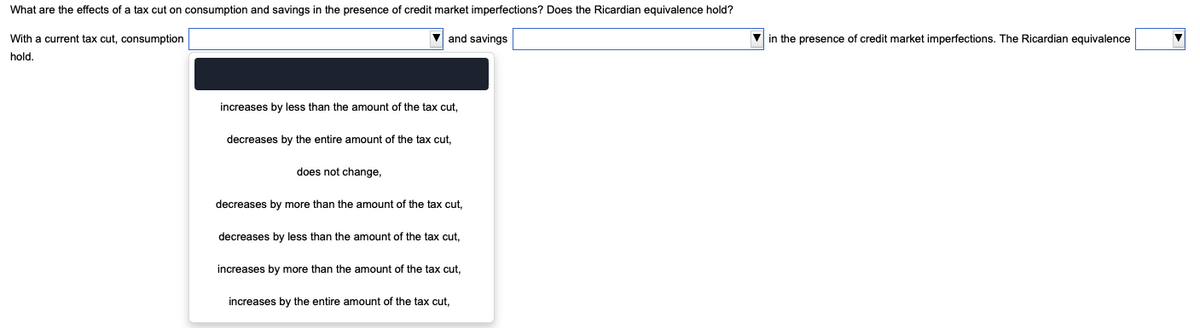 What are the effects of a tax cut on consumption and savings in the presence of credit market imperfections? Does the Ricardian equivalence hold?
and savings
With a current tax cut, consumption
hold.
increases by less than the amount of the tax cut,
decreases by the entire amount of the tax cut,
does not change,
decreases by more than the amount of the tax cut,
decreases by less than the amount of the tax cut,
increases by more than the amount of the tax cut,
increases by the entire amount of the tax cut,
in the presence of credit market imperfections. The Ricardian equivalence