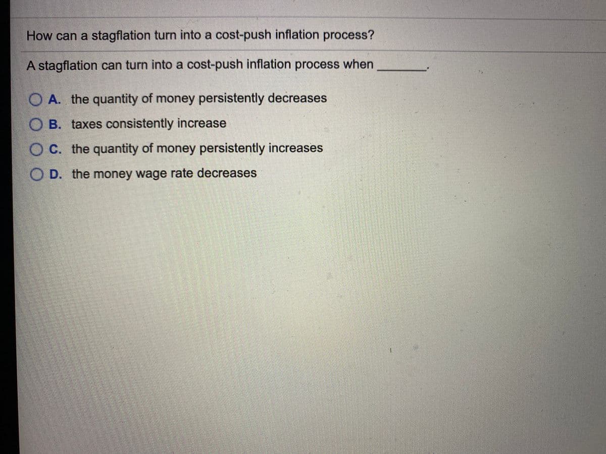 How can a stagflation turn into a cost-push inflation process?
A stagflation can turn into a cost-push inflation process when
OA. the quantity of money persistently decreases
O B. taxes consistently increase
OC. the quantity of money persistently increases
O D. the money wage rate decreases
