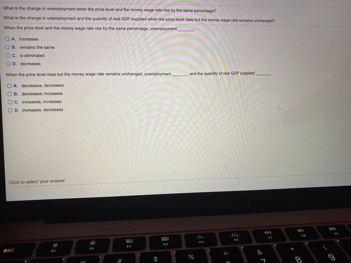 What is the change in unemployment when the price level and the money wage rate rise by the same percentage?
What is the change in unemployment and the quantity of real GDP supplied when the price level rises but the money wage rate remains unchanged?
When the price level and the money wage rate rise by the same percentage, unemployment
O A. increases
B. remains the same
C. is eliminated
O D. decreases
When the price level rises but the money wage rate remains unchanged, unemployment
and the quantity of real GDP supplied
O A. decreases; decreases
B. decreases; increases
O C. increases; increases
D. increases; decreases
Click to select your answer.
DII
80
888
:二
F8
F7
F6
F5
F4
F3
esc
F2
F1
&
#
00
%24
