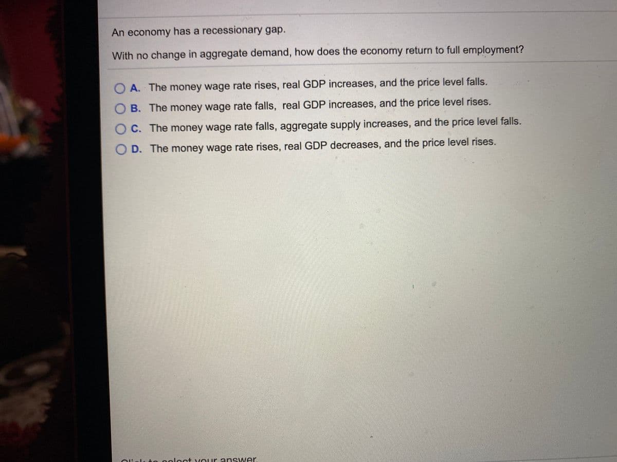 An economy has a recessionary gap.
With no change in aggregate demand, how does the economy return to full employment?
O A. The money wage rate rises, real GDP increases, and the price level falls.
O B. The money wage rate falls, real GDP increases, and the price level rises.
O C. The money wage rate falls, aggregate supply increases, and the price level falls.
O D. The money wage rate rises, real GDP decreases, and the price level rises.
-to ooloct vour answer.
