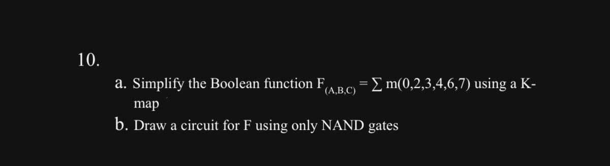 10.
a. Simplify the Boolean function F
(a,b,c) = Σ m(0,2,3,4,6,7) using a K-
map
b. Draw a circuit for F using only NAND gates