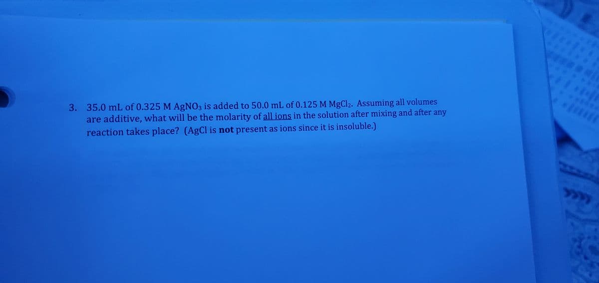 3. 35.0 mL of 0.325 M AGNO3 is added to 50.0 mL of 0.125 M MgCl2. Assuming all volumes
are additive, what will be the molarity of all ions in the solution after mixing and after any
reaction takes place? (AgCl is not present as ions since it is insoluble.)
