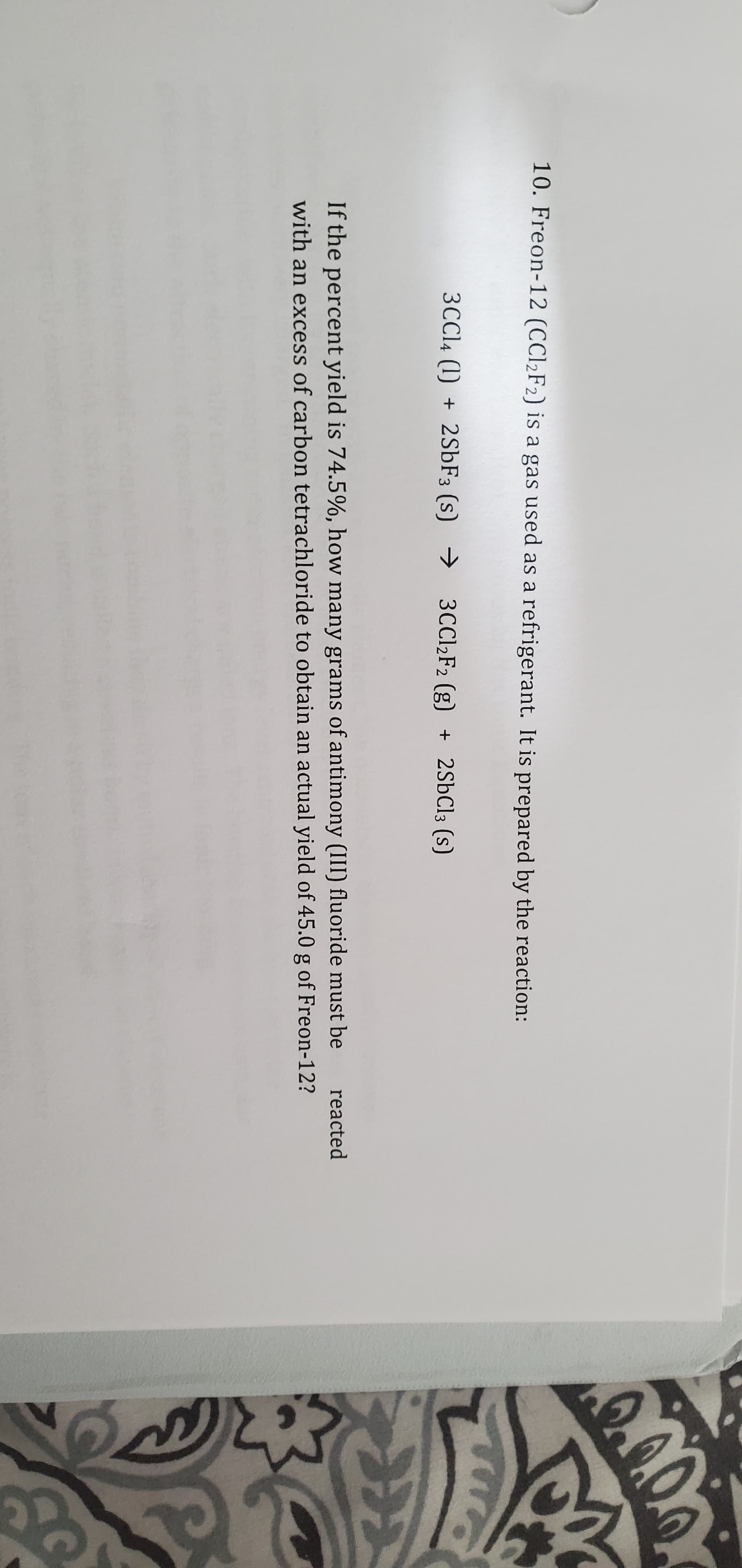 10. Freon-12 (CC12F2) is a gas used as a refrigerant. It is prepared by the reaction:
3CC14 (1) + 2SÜF3 (s) → 3CC12F2 (g) + 2SBC13 (s)
If the percent yield is 74.5%, how many grams of antimony (III) fluoride must be
reacted
with an excess of carbon tetrachloride to obtain an actual yield of 45.0 g of Freon-12?
