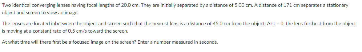 Two identical converging lenses having focal lengths of 20.0 cm. They are initially separated by a distance of 5.00 cm. A distance of 171 cm separates a stationary
object and screen to view an image.
The lenses are located inbetween the object and screen such that the nearest lens is a distance of 45.0 cm from the object. At t = 0, the lens furthest from the object
is moving at a constant rate of 0.5 cm/s toward the screen.
At what time will there first be a focused image on the screen? Enter a number measured in seconds.
