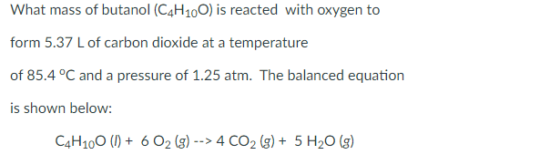 What mass of butanol (C4H100) is reacted with oxygen to
form 5.37 L of carbon dioxide at a temperature
of 85.4 °C and a pressure of 1.25 atm. The balanced equation
is shown below:
C4H100 (I) + 6 O2 (g) --> 4 CO2 (g) + 5 H2O (g)
