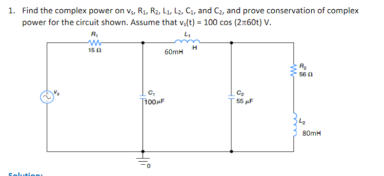 1. Find the complex power on v₁, R₁, R2, L₁, L2, C₁, and C₂, and prove conservation of complex
power for the circuit shown. Assume that vs(t) = 100 cos (2+60t) V.
4₁
Solution
R₁
ww
1502
C₁
100μF
HIP
60mH
H
C₂
55 μF
www
R₂
56 02
L₂
80mH