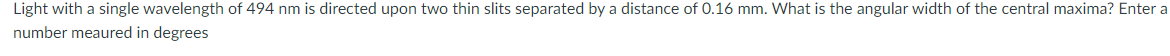 Light with a single wavelength of 494 nm is directed upon two thin slits separated by a distance of 0.16 mm. What is the angular width of the central maxima? Enter a
number meaured in degrees
