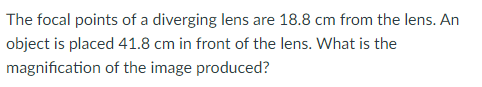 The focal points of a diverging lens are 18.8 cm from the lens. An
object is placed 41.8 cm in front of the lens. What is the
magnification of the image produced?
