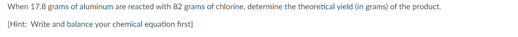 When 17.8 grams of aluminum are reacted with 82 grams of chlorine, determine the theoretical yield (in grams) of the product.
[Hint: Write and balance your chemical equation first]
