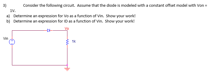 3)
Consider the following circuit. Assume that the diode is modeled with a constant offset model with Von =
1V.
a) Determine an expression for Vo as a function of Vin. Show your work!
b) Determine an expression for ID as a function of Vin. Show your work!
Vo
Vin
++.
1k