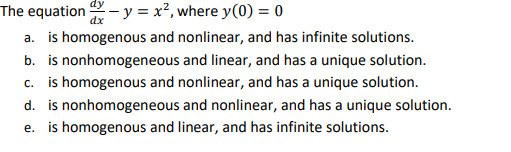 dy
The equation - y = x², where y(0) = 0
dx
a. is homogenous and nonlinear, and has infinite solutions.
b. is nonhomogeneous and linear, and has a unique solution.
c. is homogenous and nonlinear, and has a unique solution.
d. is nonhomogeneous and nonlinear, and has a unique solution.
e. is homogenous and linear, and has infinite solutions.
