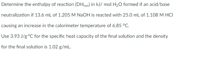 Determine the enthalpy of reaction (DHxn) in kJ/ mol H20 formed if an acid/base
neutralization if 13.6 mL of 1.205 M NaOH is reacted with 25.0 mL of 1.108 M HCI
causing an increase in the calorimeter temperature of 6.85 °C.
Use 3.93 J/g°C for the specific heat capacity of the final solution and the density
for the final solution is 1.02 g/mL.
