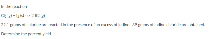 In the reaction
Cl2 (g) + I2 (s) --> 2 ICI (g)
22.1 grams of chlorine are reacted in the presence of an excess of iodine. 39 grams of iodine chloride are obtained.
Determine the percent yield.
