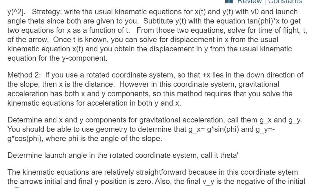 y)^2]. Strategy: write the usual kinematic equations for x(t) and y(t) with v0 and launch
angle theta since both are given to you. Subtitute y(t) with the equation tan(phi)*x to get
two equations for x as a function of t. From those two equations, solve for time of flight, t
of the arrow. Once t is known, you can solve for displacement in x from the usual
kinematic equation x(t) and you obtain the displacement in y from the usual kinematic
equation for the y-component.
Method 2: If you use a rotated coordinate system, so that +x lies in the down direction of
the slope, then x is the distance. However in this coordinate system, gravitational
acceleration has both x and y components, so this method requires that you solve the
kinematic equations for acceleration in both y and x.
Determine and x and y components for gravitational acceleration, call them g_x and g_y.
You should be able to use geometry to determine that g_x= g*sin(phi) and g_y=-
g*cos(phi), where phi is the angle of the slope.
Determine launch angle in the rotated coordinate system, call it theta'
The kinematic equations are relatively straightforward because in this coordinate sytem
the arrows initial and final y-position is zero. Also, the final v y is the negative of the initial
