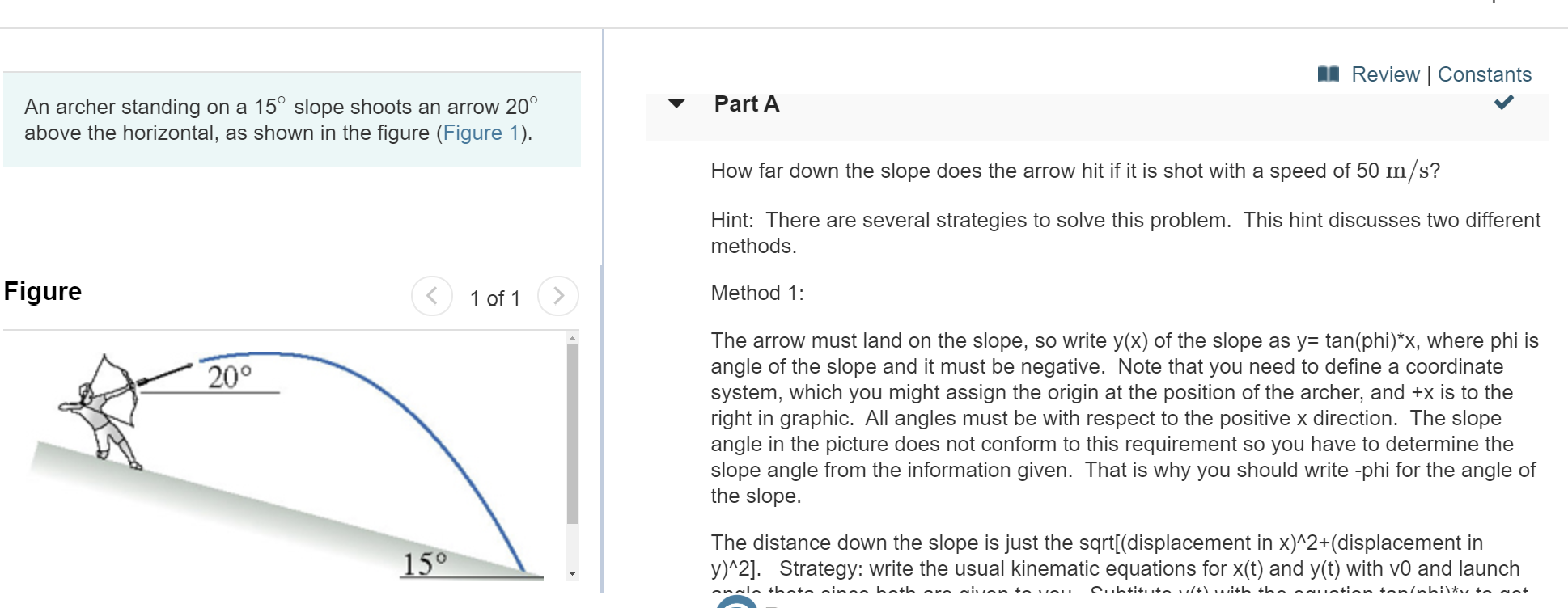 Review | Constants
Part A
An archer standing on a 15° slope shoots an arrow 20
above the horizontal, as shown in the figure (Figure 1)
How far down the slope does the arrow hit if it is shot with a speed of 50 m/s?
Hint: There are several strategies to solve this problem. This hint discusses two different
methods.
Figure
Method 1:
1 of 1
The arrow must land on the slope, so write y(x) of the slope as y= tan(phi)*x, where phi is
angle of the slope and it must be negative. Note that you need to define a coordinate
system, which you might assign the origin at the position of the archer, and +x is to the
right in graphic. All angles must be with respect to the positive x direction. The slope
angle in the picture does not conform to this requirement so you have to determine the
slope angle from the information given. That is why you should write -phi for the angle of
the slope
200
The distance down the slope is just the sqrt[(displacement in x)^2+(displacement in
y)^2]. Strategy: write the usual kinematic equations for x(t) and y(t) with v0 and launch
15°
onclo thato ninnn hath aro givon to vou
C.htit+n ult) uith tho acuotion tonlohi\*, +n ont
