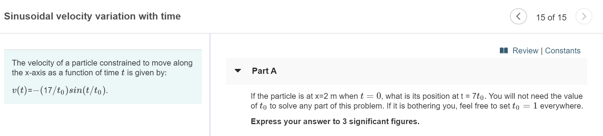 Sinusoidal velocity variation with time
15 of 15
Review | Constants
The velocity of a particle constrained to move along
the x-axis as a function of time t is given by:
Part A
v(t)-(17/to)sin(t/to)
If the particle is at x=2 m when t 0, what is its position at t 7to. You will not need the value
of to to solve any part of this problem. If it is bothering you, feel free to set to
1 everywhere.
Express your answer to 3 significant figures.
