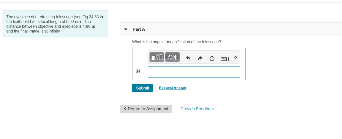 The eyepiece of a refracting telescope (see Fig.34.53 in
the textbook) has a focal length of 9.00 cm The
distance between objective and eyepiece is 1.80 m
and the final image is at infinity.
Part A
What is the angular magnification of the telescope?
ΑΣφ
М-
Request Answer
Submit
Return to Assignment
Provide Feedback
