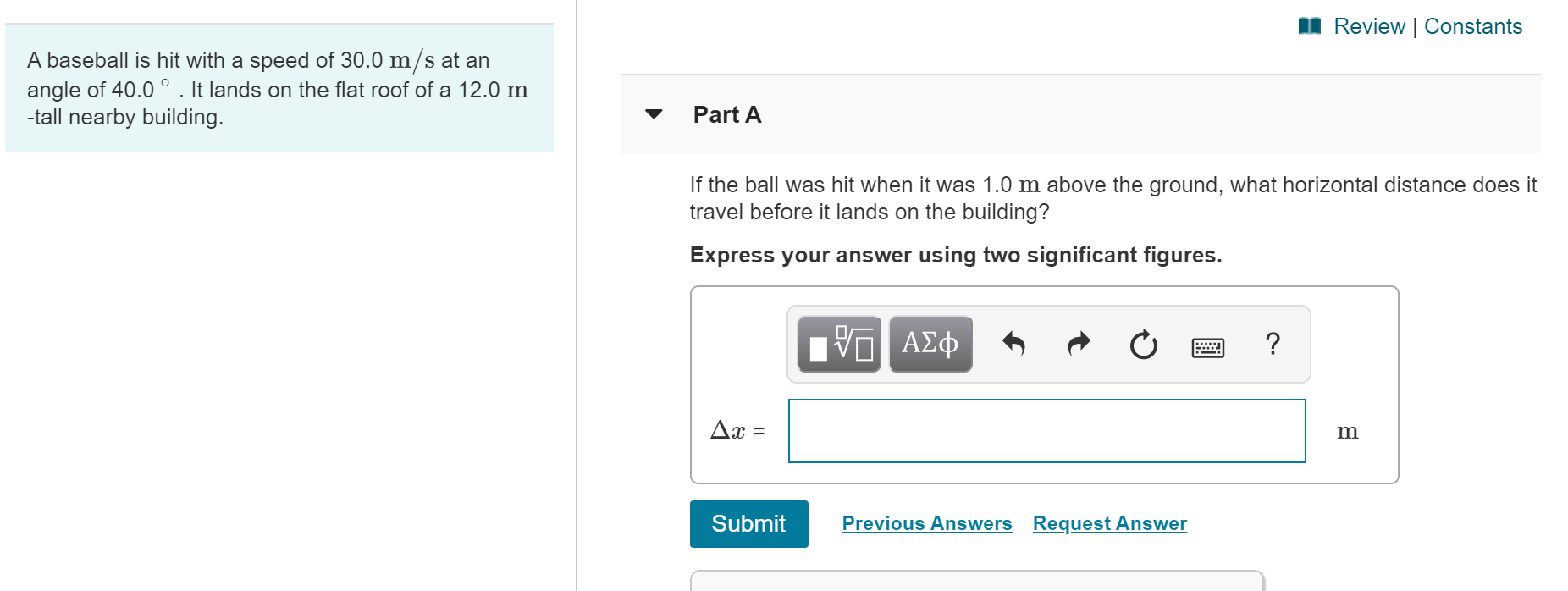 Review | Constants
A baseball is hit with a speed of 30.0 m/s at an
angle of 40.0 ° . It lands on the flat roof of a 12.0 m
-tall nearby building.
Part A
If the ball was hit when it was 1.0 m above the ground, what horizontal distance does it
travel before it lands on the building?
Express your answer using two significant figures.
ΑΣφ
Ax =
Previous Answers Request Answer
Submit
