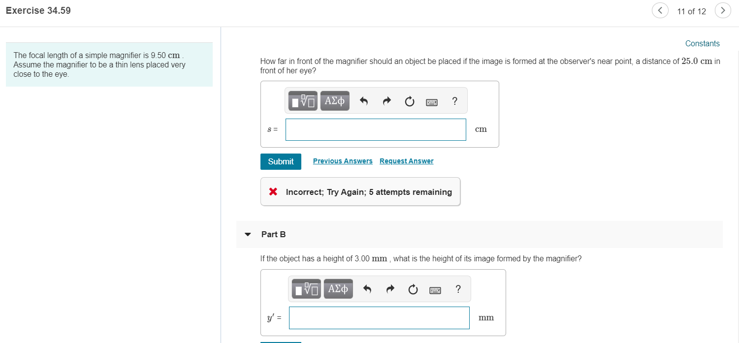 Exercise 34.59
11 of 12
Constants
The focal length of a simple magnifier is 9.50 cm
Assume the magnifier to be a thin lens placed very
close to the eye.
How far in front of the magnifier should an object be placed if the image is formed at the observer's near point, a distance of 25.0 cm in
front of her eye?
να ΑΣφ
S
cm
Previous Answers
Request Answer
Submit
Incorrect; Try Again; 5 attempts remaining
Part B
If the object has a height of 3.00 mm , what is the height of its image formed by the magnifier?
Πνα ΑΣφ
mm
