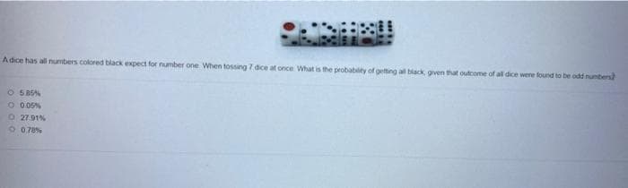 Adice has all numbers colored black expect for number one When tossing 7 dice at once What is the probability of getting all black gven that outcome of all dice were found to be odd numbers
O 585%
O 005%
O 27.91%
O 070%
