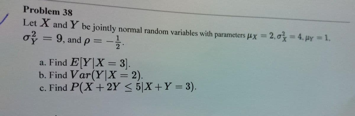 Problem 38
Let X and Y be jointly normal random variables with parameters µx = 2,0x=4. HY = 1,
%3D
o = 9, and p = -
2
Y
%3D
a. Find E[Y|X = 3].
b. Find Var(Y|X = 2).
c. Find P(X+ 2Y < 5|X+Y = 3).
%3D
%3D
