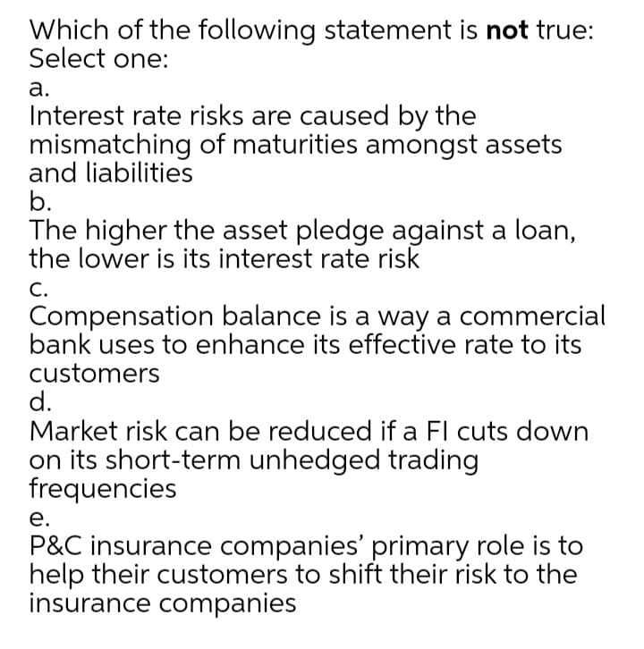 Which of the following statement is not true:
Select one:
а.
Interest rate risks are caused by the
mismatching of maturities amongst assets
and liabilities
b.
The higher the asset pledge against a loan,
the lower is its interest rate risk
С.
Compensation balance is a way a commercial
bank uses to enhance its effective rate to its
customers
d.
Market risk can be reduced if a Fl cuts down
on its short-term unhedged trading
frequencies
е.
P&C insurance companies' primary role is to
help their customers to shift their risk to the
insurance companies
