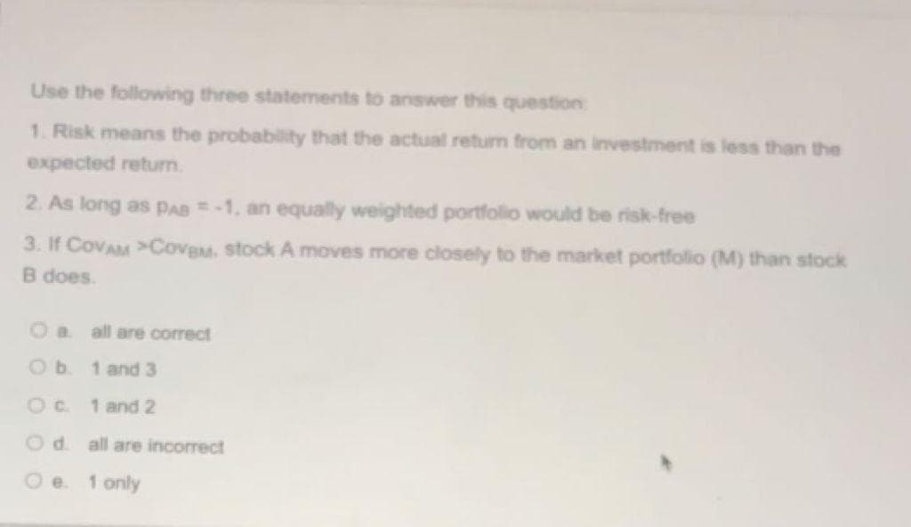 Use the following three statements to answer this question:
1. Risk means the probability that the actual return from an investment is less than the
expected retum.
2. As long as PAB -1, an equally weighted portfolio would be risk-free
3. If CovAM >CoveM. stock A moves more closely to the market portfolio (M) than stock
B does.
all are correct
1 and 3
Oc.
1 and 2
Od. all are incorrect
Oe.
1 only
