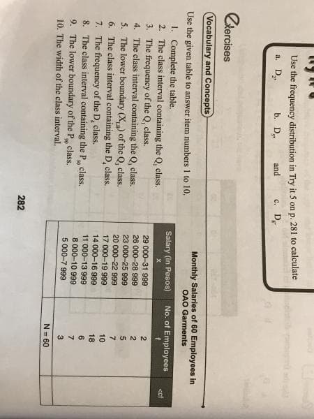 281 to calculate
Use the frequency distribution in Try it 5 on
c. D.
'p.
a. D,
b. D,
and
Ckercises
Vocabulary and Concepts
Monthly Salaries of 60 Employees in
OAO Garments
Use the given table to answer item numbers 1 to 10.
1. Complete the table.
2. The class interval containing the Q, class.
Salary (in Pesos)
No. of Employees
<ef
3. The frequency of the Q, class.
4. The class interval containing the Q, class.
5. The lower boundary (X,) of the Q, class.
6. The class interval containing the D, class.
7. The frequency of the D, class.
8. The class interval containing the P class.
9. The lower boundary of the P class.
10. The width of the class interval.
29 000-31 999
26 000-28 999
2
23 000-25 999
20 000-22 999
17 000-19 999
14 000-16 999
7
10
18
11 000-13 999
8 000-10 999
5 000-7 999
6.
30
7
3
N= 60
282
