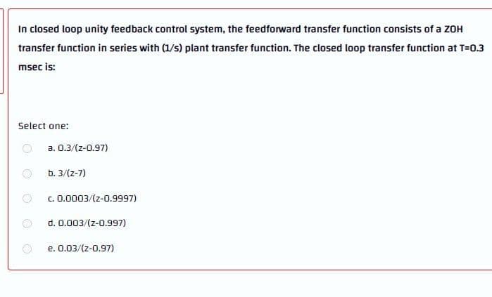 In closed loop unity feedback control system, the feedforward transfer function consists of a ZOH
transfer function in series with (1/s) plant transfer function. The closed loop transfer function at T=0.3
msec is:
Select one:
a. 0.3/(z-0.97)
b. 3/(z-7)
c. 0.0003/(z-0.9997)
d. 0.003/(z-0.997)
e. 0.03/(z-0.97)
