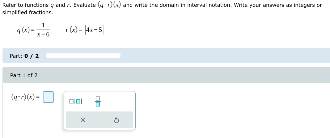 Refer to functions q and r. Evaluate (g• r)(x) and write the domain in interval notation. Write your answers as integers or
simplified fractions.
1
9 (x) =
r(w) = |4x-5|
х-6
Part: 0 / 2
Part 1 of 2
(q•r)(x) =
미
