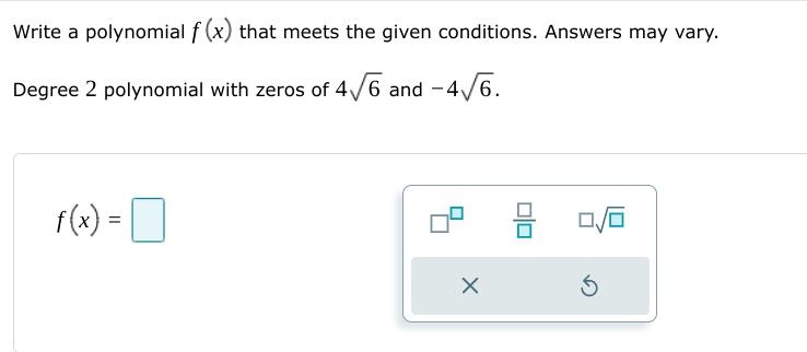 Write a polynomial f (x) that meets the given conditions. Answers may vary.
Degree 2 polynomial with zeros of 4/6 and -4/6.
f(x) =D
