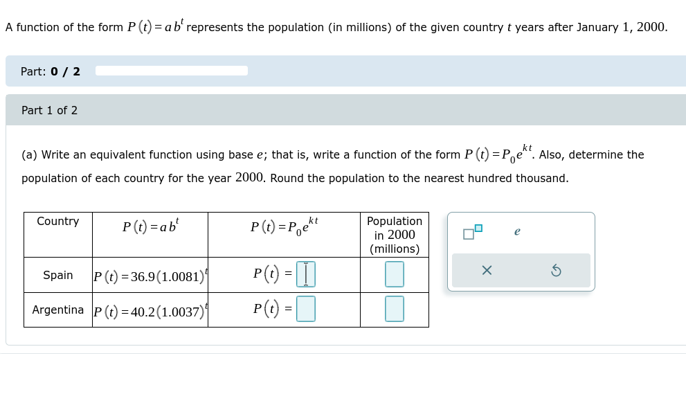 A function of the form P (t) = a b' represents the population (in millions) of the given country t years after January 1, 2000.
Part: 0 / 2
Part 1 of 2
(a) Write an equivalent function using base e; that is, write a function of the form P(t) = Pe". Also, determine the
population of each country for the year 2000. Round the population to the nearest hundred thousand.
Country
P (t) = P,et
Population
in 2000
(millions)
P (t) = ab'
e
P() - I|
P() =D
Spain
P (t) = 36.9(1.0081)|
Argentina P(t) = 40.2(1.0037)|
