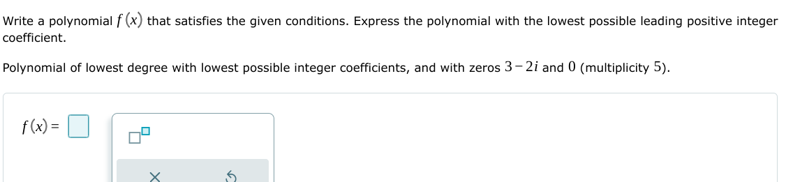 Write a polynomial f (x) that satisfies the given conditions. Express the polynomial with the lowest possible leading positive integer
coefficient.
Polynomial of lowest degree with lowest possible integer coefficients, and with zeros 3– 2i and 0 (multiplicity 5).
f(x) =
%3D
