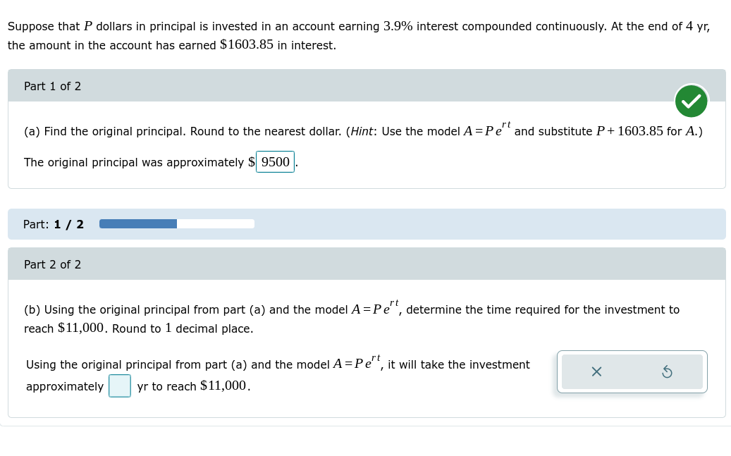 Suppose that P dollars in principal is invested in an account earning 3.9% interest compounded continuously. At the end of 4 yr,
the amount in the account has earned $1603.85 in interest.
Part 1 of 2
(a) Find the original principal. Round to the nearest dollar. (Hint: Use the model A =Pe" and substitute P+ 1603.85 for A.)
The original principal was approximately $ 9500
Part: 1/ 2
Part 2 of 2
(b) Using the original principal from part (a) and the model A = Pe", determine the time required for the investment to
reach $11,000. Round to 1 decimal place.
Using the original principal from part (a) and the model A =Pe'", it will take the investment
approximately
yr to reach $11,000.
