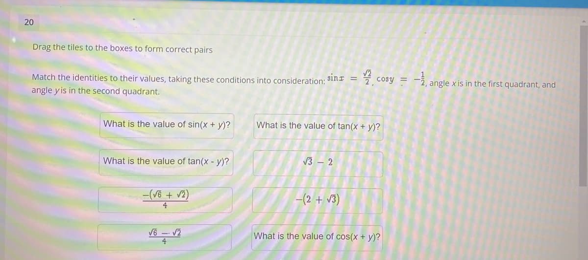 20
Drag the tiles to the boxes to form correct pairs
Match the identities to their values, taking these conditions into consideration:
sinx =
cosy = -
angle x is in the first quadrant, and
angle y is in the second quadrant.
What is the value of sin(x + y)?
What is the value of tan(x + y)?
What is the value of tan(x - y)?
V3 – 2
-(V6 + v2)
4.
-(2 + v3)
V6 -- V2
What is the value of cos(x + y)?
4
