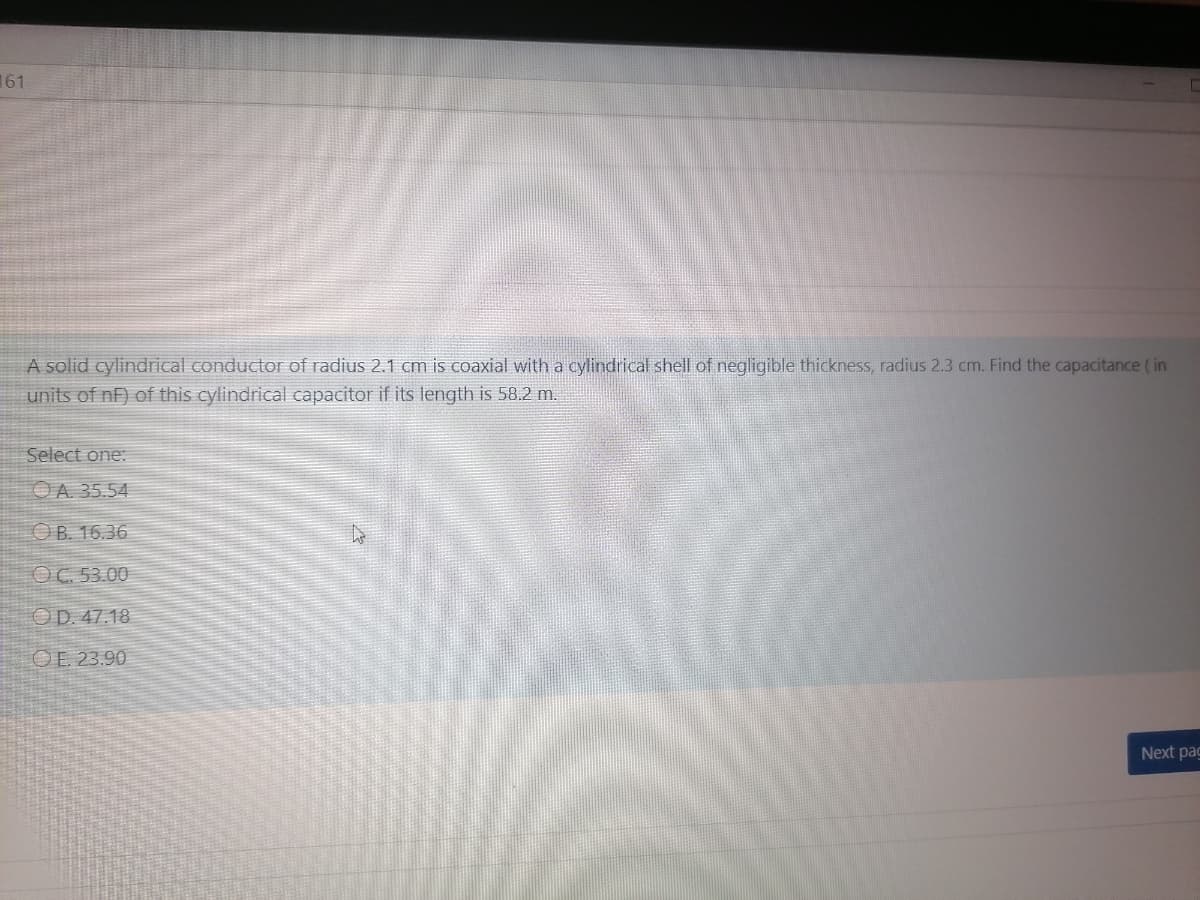161
A solid cylindrical conductor of radius 2.1 cm is coaxial with a cylindrical shell of negligible thickness, radius 2.3 cm. Find the capacitance ( in
units of nF) of this cylindrical capacitor if its length is 58.2 m.
Select one:
OA. 35.54
OB. 16.36
OC. 53.00
OD. 47.18
OE. 23.90
Next pag
