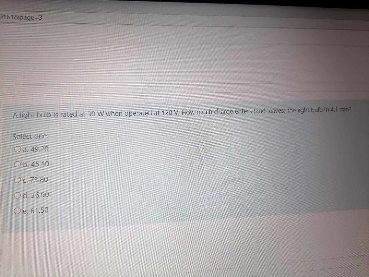9161&page=3
A light bulb iS rated at 30 W when operated at 120 V. How much charge enters (and leaves) the light bulb in 4.1 min?
Select one:
Oa 49.20
Ob.45.10
Oc. 73.80
Od. 36.90
Oe. 61.50
