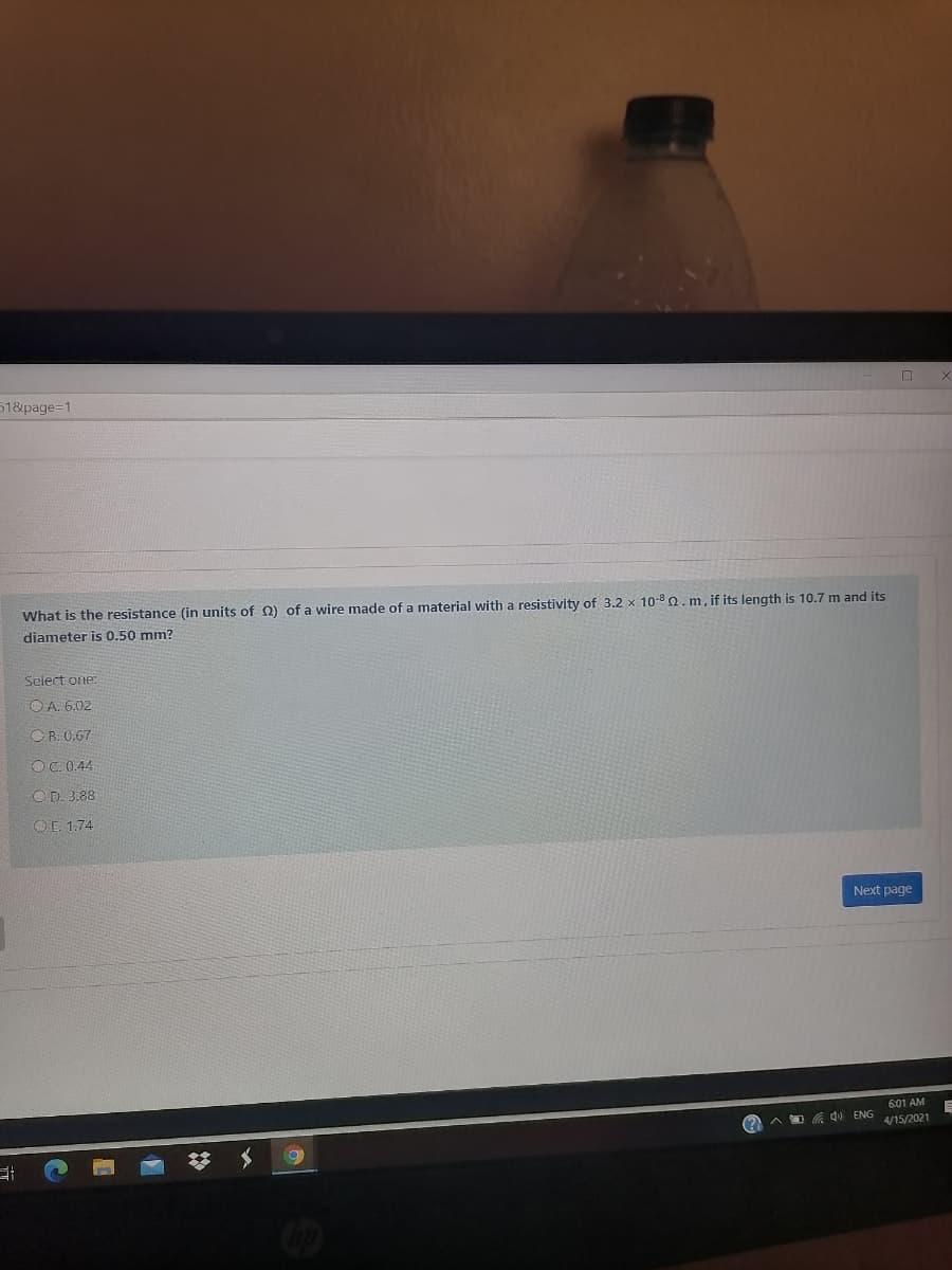 51&page=1
What is the resistance (in units of Q) of a wire made of a material with a resistivity of 3.2 x 10-8 Q. m, if its length is 10.7 m and its
diameter is 0.50 mm?
Select one:
O A. 6.02
OR. 0.67
OC.0.44
OD. 3.88
OE. 1.74
Next page
601 AM
A O G d ENG
4/15/2021
