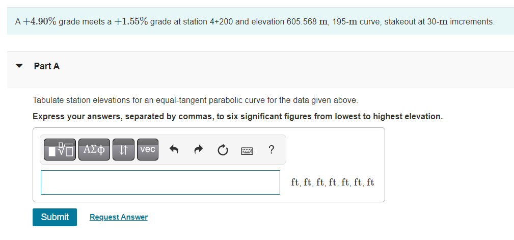 A +4.90% grade meets a +1.55% grade at station 4+200 and elevation 605.568 m, 195-m curve, stakeout at 30-m imcrements.
Part A
Tabulate station elevations for an equal-tangent parabolic curve for the data given above.
Express your answers, separated by commas, to six significant figures from lowest to highest elevation.
Π| ΑΣΦ 11 | vec
Submit
Request Answer
?
ft, ft, ft, ft, ft, ft, ft