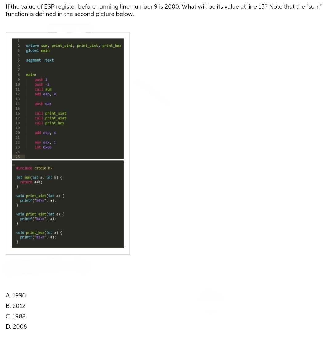 If the value of ESP register before running line number 9 is 2000. What will be its value at line 15? Note that the "sum"
function is defined in the second picture below.
extern sum, print_sint, print_uint, print_hex
global main
segment .text
main:
push 1
push-2
call sum
add esp, 8
push eax
call print_sint
call print_uint
call print_hex
add esp, 4
Imov eax, 1
int 0x80
#include <stdio.h>
int sum(int a, int b) {
return a+b;
}
void print_sint(int a) {
printf("%d\n", a);
}
void print_uint (int a) {
printf("%u\n", a);
void print_hex(int a) {
printf("%x\n", a);
}
A. 1996
B. 2012
C. 1988
D. 2008