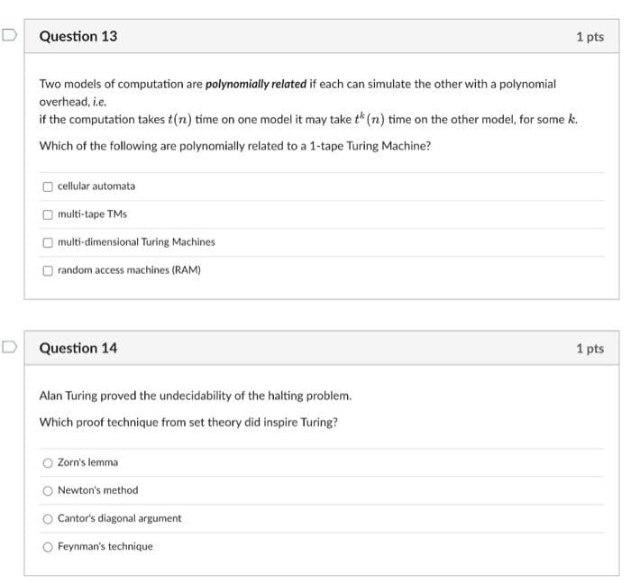 Question 13
Two models of computation are polynomially related if each can simulate the other with a polynomial
overhead, i.e.
if the computation takes t(n) time on one model it may take th (n) time on the other model, for some k.
Which of the following are polynomially related to a 1-tape Turing Machine?
cellular automata
multi-tape TMs
multi-dimensional Turing Machines
random access machines (RAM)
D Question 14
Alan Turing proved the undecidability of the halting problem.
Which proof technique from set theory did inspire Turing?
Zorn's lemma
Newton's method
Cantor's diagonal argument
1 pts
Feynman's technique
1 pts