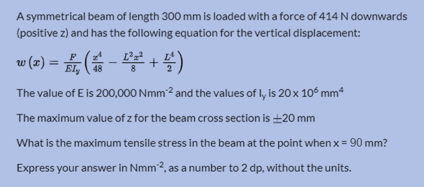 A symmetrical beam of length 300 mm is loaded with a force of 414 N downwards
(positive z) and has the following equation for the vertical displacement:
w (2) = , ( - +)
48
The value of E is 200,000 Nmm²² and the values of ly is 20x 106 mm“
The maximum value of z for the beam cross section is ±20 mm
What is the maximum tensile stress in the beam at the point when x = 90 mm?
Express your answer in Nmm2, as a number to 2 dp, without the units.
