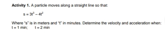 Activity 1. A particle moves along a straight line so that:
s = 3r' – 4r°
Where "s" is in meters and "t" in minutes. Determine the velocity and acceleration when:
t= 1 min; t= 2 min
