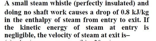 A small steam whistle (perfectly insulated) and
doing no shaft work causes a drop of 0.8 kJ/kg
in the enthalpy of steam from entry to exit. If
the kinetic energy of steam at entry is
negligible, the velocity of steam at exit is-