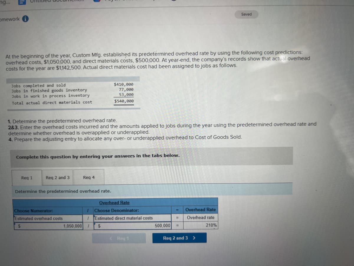 ng...
Saved
omework
At the beginning of the year, Custom Mfg. established its predetermined overhead rate by using the following cost predictions:
overhead costs, $1,050,000, and direct materials costs, $500,000. At year-end, the company's records show that actual overhead
costs for the year are $1,142,500. Actual direct materials cost had been assigned to jobs as follows.
Jobs completed and sold
Jobs in finished goods inventory
Jobs in work in process inventory
$410,000
77,000
53,000
Total actual direct materials cost
$540,000
1. Determine the predetermined overhead rate.
2&3. Enter the overhead costs incurred and the amounts applied to jobs during the year using the predetermined overhead rate and
determine whether overhead is overapplied or underapplied.
4. Prepare the adjusting entry to allocate any over- or underapplied overhead to Cost of Goods Sold.
Complete this question by entering your answers in the tabs below.
Req 1
Req 2 and 3
Req 4
Determine the predetermined overhead rate.
Overhead Rate
Choose Numerator:
1
Choose Denominator:
=
Overhead Rate
Estimated overhead costs
/ Estimated direct material costs
=
Overhead rate
500,000 =
210%
< Req 1
1,050,000 1 $
Req 2 and 3>