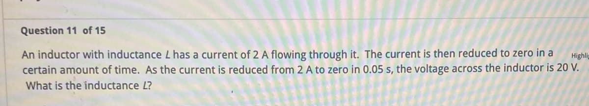 Question 11 of 15
Highlig
An inductor with inductance L has a current of 2 A flowing through it. The current is then reduced to zero in a
certain amount of time. As the current is reduced from 2 A to zero in 0.05 s, the voltage across the inductor is 20 V.
What is the inductance L?