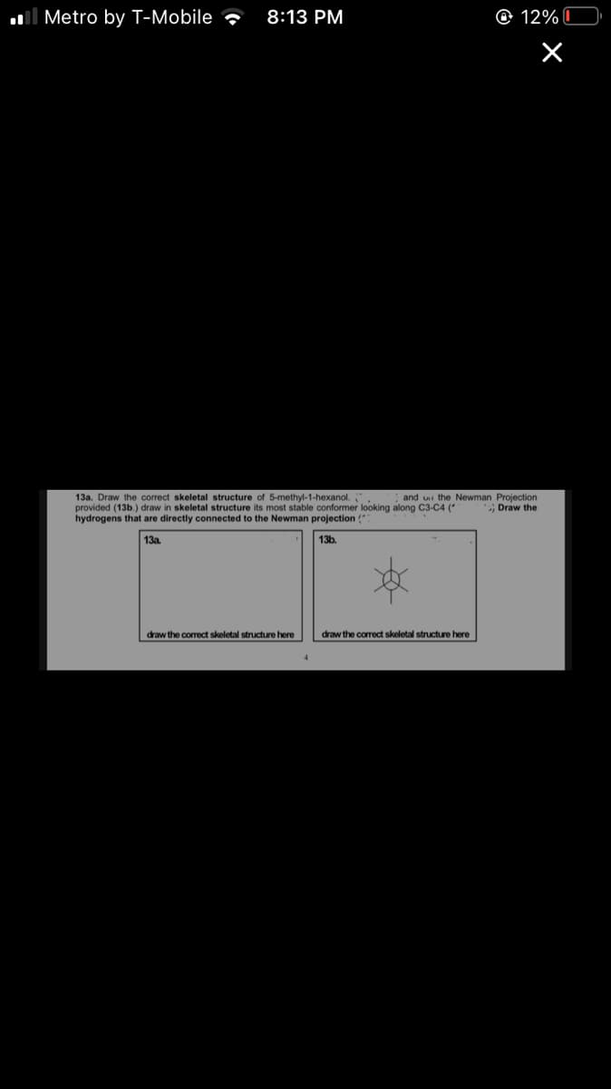 ll Metro by T-Mobile
8:13 PM
O 12% I
13a. Draw the correct skeletal structure of 5-methyl-1-hexanol.
provided (13b.) draw in skeletal structure its most stable conformer looking along C3-C4 (*
hydrogens that are directly connected to the Newman projection (
and ui the Newman Projection
Draw the
13a.
13b.
draw the correct skeletal structure here
draw the correct skeletal structure here
