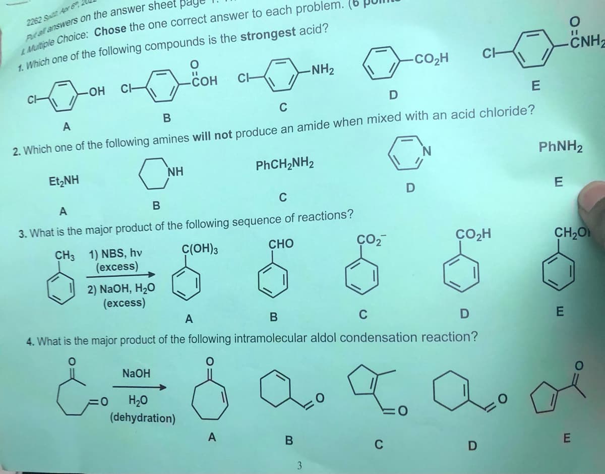 2262 Sat Aor 6
1 Which one of the following compounds is the strongest acid?
CNH2
-NH2
-CO2H
OH
CI-
СОН
CH
CH
C
A
B
2. Which one of the following amines will not produce an amide when mixed with an acid chloride?
NH
PHCH,NH2
PHNH2
Et,NH
A
C
3. What is the major product of the following sequence of reactions?
CH3 1) NBS, hv
(excess)
C(OH)3
CHO
CO2H
CH2O
2) NaOH, H20
(excess)
A
В
C
4. What is the major product of the following intramolecular aldol condensation reaction?
E
NaOH
H20
(dehydration)
A
C
3.
D.
B
